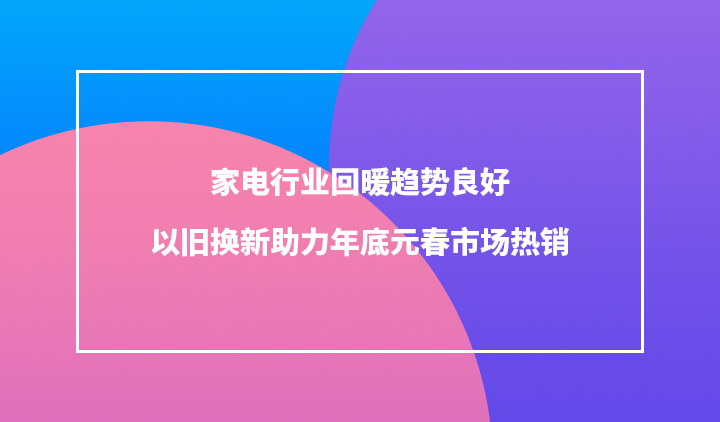 电器行业回暖趋势良好 以旧换新助力年底元春市场热销